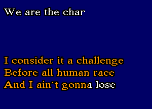 We are the char

I consider it a challenge
Before all human race

And I ain't gonna lose