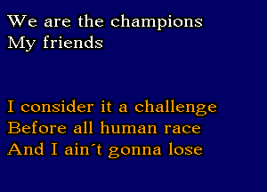 We are the champions
My friends

I consider it a challenge
Before all human race

And I ain't gonna lose