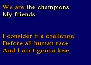 We are the champions
My friends

I consider it a challenge
Before all human race

And I ain't gonna lose