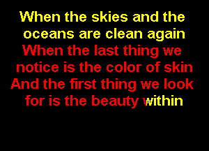 When the skies and the
oceans are clean again
When the last thing we
notice is the color of skin
And the first thing we look
for is the beauty within