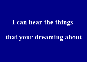 I can hear the things

that your dreaming about