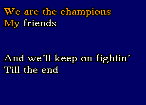 We are the champions
NIy friends

And we'll keep on fightin'
Till the end