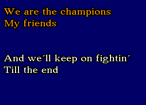 We are the champions
NIy friends

And we'll keep on fightin'
Till the end