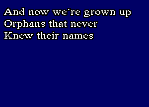 And now we're grown up
Orphans that never
Knew their names