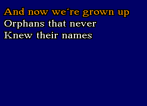 And now we're grown up
Orphans that never
Knew their names