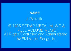 NAME
J . Rzezni R

1995 SCRAP METAL MUSIC 8(

FULL VOLUME MUSIC
All Rights Controlled and Administered

by EMI Virgin Songs, Inc.