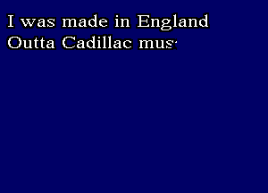 I was made in England
Outta Cadillac mus