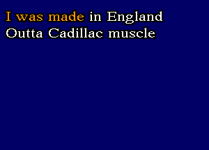 I was made in England
Outta Cadillac muscle