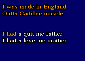 I was made in England
Outta Cadillac muscle

I had a quit me father
I had a love me mother