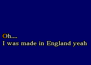 Oh...
I was made in England yeah