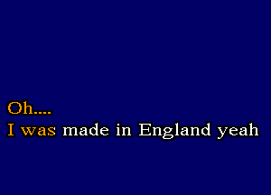 Oh...
I was made in England yeah