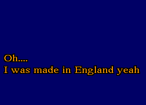 Oh...
I was made in England yeah