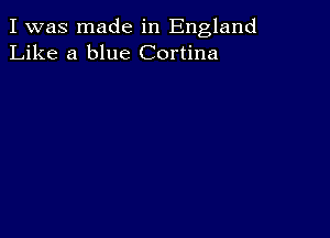 I was made in England
Like a blue Cortina