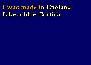 I was made in England
Like a blue Cortina