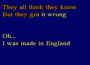 They all think they know
But they got it wrong

Oh...
I was made in England