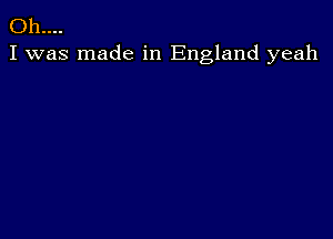 Oh....
I was made in England yeah