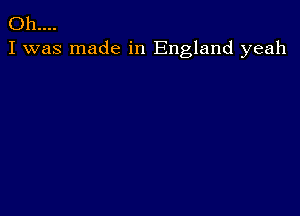 Oh....
I was made in England yeah