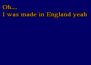 Oh....
I was made in England yeah