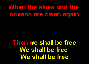 When the skies and the
oceans are clean again

Then we shall be free
We shall be free
We shall be free