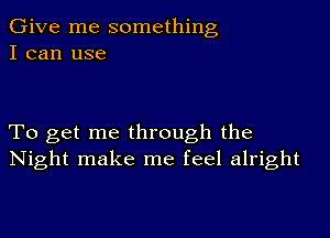 Give me something
I can use

To get me through the
Night make me feel alright