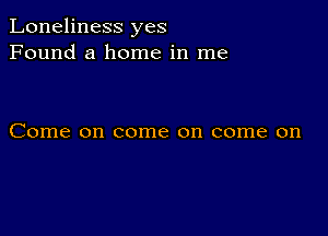 Loneliness yes
Found a home in me

Come on come on come on