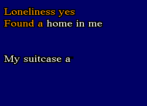 Loneliness yes
Found a home in me

My suitcase a