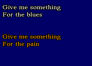 Give me something
For the blues

Give me something
For the pain