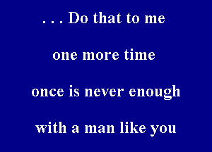 . . . Do that to me

one more time

once is never enough

With a man like you