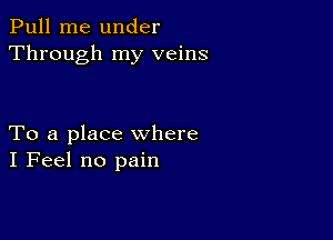 Pull me under
Through my veins

To a place where
I Feel no pain