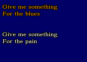 Give me something
For the blues

Give me something
For the pain