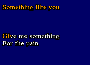 Something like you

Give me something
For the pain