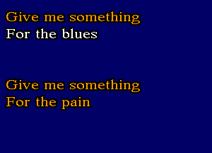 Give me something
For the blues

Give me something
For the pain