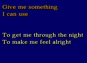 Give me something
I can use

To get me through the night
To make me feel alright