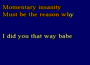 Momentary insanity
Must be the reason why

I did you that way babe