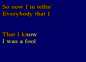 So now I m tellin'
Everybody that I

That I know
I was a fool