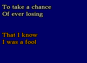 To take a chance
Of ever losing

That I know
I was a fool