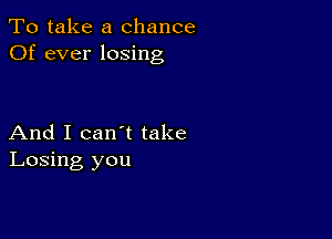 To take a chance
Of ever losing

And I can't take
Losing you