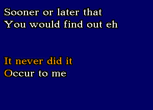 Sooner or later that
You would find out eh

It never did it
Occur to me