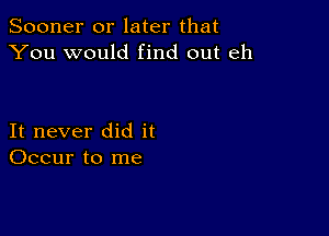 Sooner or later that
You would find out eh

It never did it
Occur to me