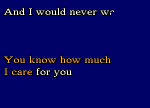 And I would never w.

You know how much
I care for you