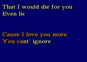 That I would die for you
Even lie

Cause I love you more
You cant' ignore