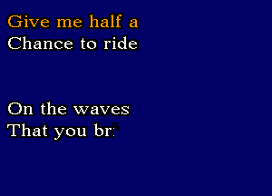 Give me half a
Chance to ride

On the waves
That you br