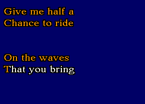 Give me half a
Chance to ride

On the waves
That you bring