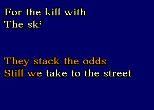 For the kill with
The sk?

They stack the odds
Still we take to the street