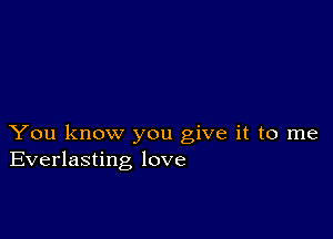 You know you give it to me
Everlasting love