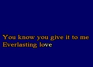 You know you give it to me
Everlasting love