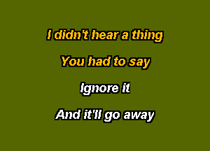 I didn't hear a thing

You had to say
Ignore it

And it?! go away