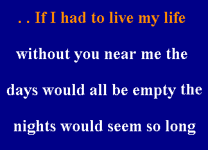 . . If I had to live my life
Without you near me the
days would all be empty the

nights would seem so long