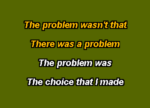 The problem wasn't that

There was a problem

The problem was

The choice that Imade