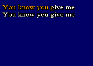 You know you give me
You know you give me